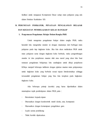 16
fasilitasi untuk menguasai Kompetensi Dasar setiap mata pelajaran yang ada
dalam Struktur Kurikulum SD.
B. PERUMUSAN INDIKATOR, PENATAAN PENGALAMAN BELAJAR
DAN KEGIATAN PEMBELAJARAN KELAS RANGKAP
1. Pengemasan Pengalaman Belajar Dalam Rangka PKR
Untuk mengemas pengalaman belajar dalam rangka PKR, maka
haruslah kita mengetahui standar isi dengan muatannya dari berbagai mata
pelajaran pada tiap tingkatan kelas. Jika kita akan melakukan PKR untuk
mata pelajaran sama dengan tingkatan kelas berbeda, maka pengembangan
standar isi dan penjabaran muatan nilai atau moral yang akan kita buat
rumusan pengalaman belajarnya kita sandingkan untuk dikaji penjabaran
KDnya menjadi beberapa indikator dengan pijakan muatan mata pelajarannya
untuk tingkatan kelas yang berbeda sesuai tujuan Intruksionalnya sehingga
tersusunlah pengalaman belajar yang bisa kita terapkan pada tingkatan-
tingkatan kelas.
Ada beberapa prinsip (teoritis) yang harus diperhatikan dalam
menetapkan topik pembelajaran dalam PKR, yaitu :
- Berorientasi kepada tujuan
- Disesuaikan dengan karakteristik murid (kelas, usia, kemapuan)
- Disesuaikan dengan kemampuan pengelolaan guru
- Layak sarana pendukung
- Tidak bersifat dipaksakan.
 