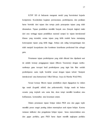 17
KTSP SD di Indonesia menganut model yang berorientasi kepada
kompetensi. Keseluruhan kegiatan perencanaan, pembelajaran, dan penilaian
harus bertolak dari tujuan dan tertuju pada pencapaian tujuan yang telah
dirumuskan. Tujuan pendidikan memiliki banyak aras (banyak tingkat) mulai
dari aras tertinggi tujuan pendidikan nasional sampai ke tujuan instruksional
khusus yang terendah, semua tujuan yang lebih rendah harus menunjang
ketercapaian tujuan yang lebih tinggi. Artinya ada saling ketergantungan dan
telah menjadi kesepakatan dan komitmen keterikatan profesional kita sebagai
guru.
Perumusan tujuan pembelajaran yang telah dikenal dan dipahami saat
ini adalah konsep penggugusan tujuan (Bloom Taxonomy) dengan rambu-
rambunya guna tercapai hasil pembelajaran yang ingin kita lihat setelah
pembelajaran suatu topik berakhir sesuai dengan tujuan terkait “dampak
instruksional atau Instructional Effect”(Bruce Joyce & Marsha Weil;1986).
Sesuai konsep Bloom tujuan pendidikan dapat diguguskan ke dalam
tiga ranah (kognitif, afektif, dan psikomotorik). Ketiga ranah ini bukan
sesuatu yang terpisah satu sama lain, akan tetapi memiliki keunikan atau
kekhususan, komonalitas atau kesamaan umum.
Dalam perumusan tujuan belajar dalam PKR aras dan gugus topik
memiliki peran sangat penting dalam menetapkan arah tujuan belajar. Karena
rumusan indikator dan pengalaman belajar tujuan harus mencerminkan aras
dan gugus perilaku, guru PKR harus dapat memilih ungkapan perilaku
 