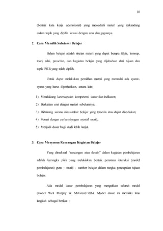 18
(bentuk kata kerja operasional) yang mewadahi materi yang terkandung
dalam topik yang dipilih sesuai dengan aras dan gugusnya.
2. Cara Memilih Substansi Belajar
Bahan belajar adalah rincian materi yang dapat berupa fakta, konsep,
teori, nilai, prosedur, dan kegiatan belajar yang dijabarkan dari tujuan dan
topik PKR yang telah dipilih.
Untuk dapat melakukan pemilihan materi yang memadai ada syarat-
syarat yang harus diperhatikan, antara lain:
1) Mendukung ketercapaian kompetensi dasar dan indikator;
2) Berkaitan erat dengan materi sebelumnya;
3) Didukung sarana dan sumber belajar yang tersedia atau dapat disediakan;
4) Sesuai dengan perkembangan mental murid;
5) Menjadi dasar bagi studi lebih lanjut.
3. Cara Menyusun Rancangan Kegiatan Belajar
Yang dimaksud “rancangan atau desain” dalam kegiatan pembelajaran
adalah kerangka pikir yang melukiskan bentuk penataan interaksi (model
pembelajaran) guru – murid - sumber belajar dalam rangka pencapaian tujuan
belajar.
Ada model dasar pembelajaran yang mengaitkan seluruh model
(model Weil Murphy & McGreal;1986). Model dasar ini memiliki lima
langkah sebagai berikut :
 