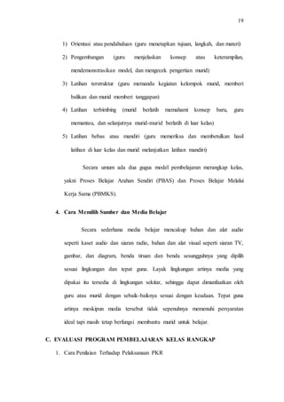 19
1) Orientasi atau pendahuluan (guru menetapkan tujuan, langkah, dan materi)
2) Pengembangan (guru menjelaskan konsep atau keterampilan,
mendemonstrasikan model, dan mengecek pengertian murid)
3) Latihan terstruktur (guru memandu kegiatan kelompok murid, memberi
balikan dan murid memberi tanggapan)
4) Latihan terbimbing (murid berlatih memahami konsep baru, guru
memantau, dan selanjutnya murid-murid berlatih di luar kelas)
5) Latihan bebas atau mandiri (guru memeriksa dan membetulkan hasil
latihan di luar kelas dan murid melanjutkan latihan mandiri)
Secara umum ada dua gugus model pembelajaran merangkap kelas,
yakni Proses Belajar Arahan Sendiri (PBAS) dan Proses Belajar Melalui
Kerja Sama (PBMKS).
4. Cara Memilih Sumber dan Media Belajar
Secara sederhana media belajar mencakup bahan dan alat audio
seperti kaset audio dan siaran radio, bahan dan alat visual seperti siaran TV,
gambar, dan diagram, benda tiruan dan benda sesungguhnya yang dipilih
sesuai lingkungan dan tepat guna. Layak lingkungan artinya media yang
dipakai itu tersedia di lingkungan sekitar, sehingga dapat dimanfaatkan oleh
guru atau murid dengan sebaik-baiknya sesuai dengan keadaan. Tepat guna
artinya meskipun media tersebut tidak sepenuhnya memenuhi persyaratan
ideal tapi masih tetap berfungsi membantu murid untuk belajar.
C. EVALUASI PROGRAM PEMBELAJARAN KELAS RANGKAP
1. Cara Penilaian Terhadap Pelaksanaan PKR
 