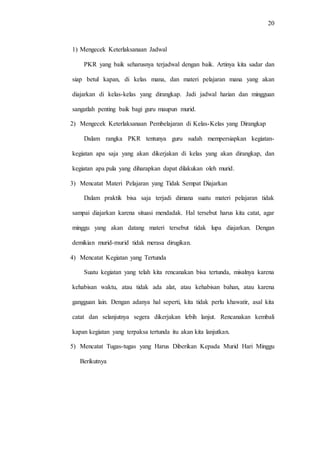 20
1) Mengecek Keterlaksanaan Jadwal
PKR yang baik seharusnya terjadwal dengan baik. Artinya kita sadar dan
siap betul kapan, di kelas mana, dan materi pelajaran mana yang akan
diajarkan di kelas-kelas yang dirangkap. Jadi jadwal harian dan mingguan
sangatlah penting baik bagi guru maupun murid.
2) Mengecek Keterlaksanaan Pembelajaran di Kelas-Kelas yang Dirangkap
Dalam rangka PKR tentunya guru sudah mempersiapkan kegiatan-
kegiatan apa saja yang akan dikerjakan di kelas yang akan dirangkap, dan
kegiatan apa pula yang diharapkan dapat dilakukan oleh murid.
3) Mencatat Materi Pelajaran yang Tidak Sempat Diajarkan
Dalam praktik bisa saja terjadi dimana suatu materi pelajaran tidak
sampai diajarkan karena situasi mendadak. Hal tersebut harus kita catat, agar
minggu yang akan datang materi tersebut tidak lupa diajarkan. Dengan
demikian murid-murid tidak merasa dirugikan.
4) Mencatat Kegiatan yang Tertunda
Suatu kegiatan yang telah kita rencanakan bisa tertunda, misalnya karena
kehabisan waktu, atau tidak ada alat, atau kehabisan bahan, atau karena
gangguan lain. Dengan adanya hal seperti, kita tidak perlu khawatir, asal kita
catat dan selanjutnya segera dikerjakan lebih lanjut. Rencanakan kembali
kapan kegiatan yang terpaksa tertunda itu akan kita lanjutkan.
5) Mencatat Tugas-tugas yang Harus Diberikan Kepada Murid Hari Minggu
Berikutnya
 
