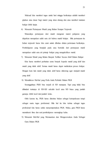 21
Maksud kita memberi tugas untuk hari minggu berikutnya adalah memberi
pijakan atau dasar bagi materi yang akan datang dan atau memberi tuntutan
belajar lebih lanjut.
6) Mencatat Pertanyaan Murid yang Belum Sempat Terjawab
Munculnya pertanyaan dari murid mengenai materi pelajaran yang
diajarkan merupakan salah satu ciri bahwa murid belajar. Bila pertanyaan itu
belum terjawab harus kita catat untuk dibahas dalam pertemuan berikutnya.
Pembelajaran yang berpijak pada atau bertolak dari pertanyaan murid
merupakan salah satu ciri prinsip belajar yang mengaktifkan murid.
7) Mencatat Murid yang Belum Banyak Terlibat Secara Aktif Dalam Belajar
Kita harus memberi perhatian sama banyak kepada murid yang aktif dan
murid yang tidak aktif. Semua murid harus dapat melakukan proses belajar.
Dengan kata lain murid yang tidak aktif harus didorong agar menjadi murid
yang aktif.
8) Menuliskan Hal-hal yang Perlu Anda Perbaiki Dalam PKR
Sesungguhnya PKR bisa terjadi di SD manapun. Tapi yang tidak bisa
dihindari tentunya di SD-SD sekolah kecil atau SD biasa yang jumlah
gurunya lebih kecil dari jumlah kelas.
Oleh karena itu, PKR harus diterima bukan sebagai keterpaksaan tetapi
sebagai suatu tugas profesional. Bila hal itu kita terima sebagai tugas
profesional kita harus selalu menyempurnakan PKR. Maka, guru PKR harus
memahami ilmu dan seni pembelajaran merangkap kelas.
9) Mencatat Hal-Hal yang Memuaskan dan Mengecewakan Anda Sebagai
Guru Dalam PKR
 