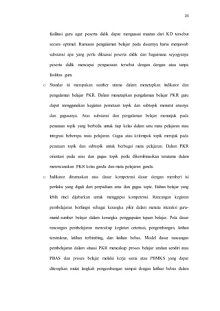 24
fasilitasi guru agar peserta didik dapat menguasai muatan dari KD tersebut
secara optimal. Rumusan pengalaman belajar pada dasarnya harus menjawab
substansi apa yang perlu dikuasai peserta didik dan bagaimana seyogyanya
peserta didik mencapai penguasaan tersebut dengan dengan atau tanpa
fasilitas guru
o Standar isi merupakan sumber utama dalam menetapkan indikator dan
pengalaman belajar PKR. Dalam menetapkan pengalaman belajar PKR guru
dapat menggunakan kegiatan pemetaan topik dan subtopik menurut arasnya
dan gugusanya. Aras substansi dan pengalaman belajar menunjuk pada
penataan topik yang berbeda untuk tiap kelas dalam satu mata pelajaran atau
integrasi beberapa mata pelajaran. Gugus atau kelompok topik merujuk pada
penataan topik dan subtopik untuk berbagai mata pelajaran. Dalam PKR
orientasi pada aras dan gugus topik perlu dikombinasikan terutama dalam
merencanakan PKR kelas ganda dan mata pelajaran ganda.
o Indikator dirumuskan atas dasar kompetensi dasar dengan memberi isi
perilaku yang digali dari perpaduan aras dan gugus topic. Bahan belajar yang
lebih rinci dijabarkan untuk menggapai kompetensi. Rancangan kegiatan
pembelajaran berfungsi sebagai kerangka pikir dalam menata interaksi guru-
murid-sumber belajar dalam kerangka penggapaian tujuan belajar. Pola dasar
rancangan pembelajaran mencakup kegiatan orientasi, pengembangan, latihan
terstruktur, latihan terbimbing, dan latihan bebas. Model dasar rancangan
pembelajaran dalam situasi PKR mencakup proses belajar arahan sendiri atau
PBAS dan proses belajar melalui kerja sama atau PBMKS yang dapat
diterapkan mulai langkah pengembangan sampai dengan latihan bebas dalam
 
