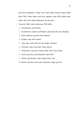 25
pola dasar pembelajaran. Sumber dana media belajar berperan sangat penting
dalam PKR. Media belajar yang harus digunakan dalam PKR adalah media
belajar yang sesuai dengan lingkungan dan tepat guna.
o Yang perlu dinilai dalam pelaksanaan PKR adalah :
1. Keterlaksanaan jadwal harian
2. Keterlaksanaan kegiatan pembelajaran pada kelas-kelas yang dirangkap
3. Materi pelajaran yang tidak dapat diajarkan
4. Kegiatan yang masih tertunda
5. Tugas-tugas murid untuk hari atau minggu berikutnya
6. Pertanyaan murid yang belum sempat dijawab
7. Murid-murid yang belum banyak terlibat dalam proses belajar
8. Hal-hal yang dirasa perlu diperbaiki dalam PKR
9. Hal-hal yang dirasakan masih mengecewakan guru
10. Hal-hal yang dirasa perlu untuk dibicarakan dengan guru lain
 
