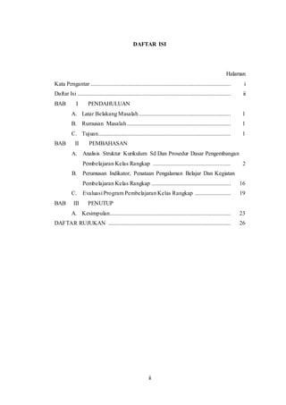 ii
DAFTAR ISI
Halaman
Kata Pengantar ................................................................................................. i
Daftar Isi .......................................................................................................... ii
BAB I PENDAHULUAN
A. Latar Belakang Masalah................................................................ 1
B. Rumusan Masalah........................................................................ 1
C. Tujuan............................................................................................ 1
BAB II PEMBAHASAN
A. Analisis Struktur Kurikulum Sd Dan Prosedur Dasar Pengembangan
Pembelajaran Kelas Rangkap ...................................................... 2
B. Perumusan Indikator, Penataan Pengalaman Belajar Dan Kegiatan
Pembelajaran Kelas Rangkap ....................................................... 16
C. Evaluasi Program Pembelajaran Kelas Rangkap ......................... 19
BAB III PENUTUP
A. Kesimpulan.................................................................................... 23
DAFTAR RUJUKAN ..................................................................................... 26
 
