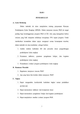 1
BAB I
PENDAHULUAN
A. Latar Belakang
Dalam makalah ini akan menjelaskan tentang penyusunan Rencana
Pembelajaran Kelas Rangkap (RPKR). Dalam menyusun rencana PKR ini sangat
penting bagi terselenggaranya program PKR di SD. Ada yang menegaskan bahwa
rencana yang baik menjamin setidaknya tercapainya 50% tujuan program. Untuk
memberikan kemudahan dalam upaya menguasai semua kemampuan tersebut,
dalam makalah ini akan membahas sebagai berikut:
1. Analisis struktur kurikulum SD dan prosedur dasar pengembangan
pembelajaran kelas rangkap
2. Perumusan indikator, penataan pengalaman belajar, dan kegiatan
pembelajaran kelas rangkap
3. Pemanfaatan evaluasi program pembelajaran kelas rangkap
B. Rumusan Masalah
1. Bagaimana menyusun rencana PKR?
2. Apa yang harus kita ketahui dalam menyusun PKR?
C. Tujuan
1. Dapat menganalisis karakteristik kurikulum tingkat satuan pendidikan
(KTSP) SD
2. Dapat merumuskan indikator dari kompetensi dasar
3. Dapat merumuskan pengalaman belajar dan kegiatan pembelajaran
4. Dapat menjelaskan manfaat evaluasi program PKR
 