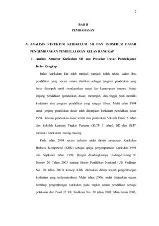 2
BAB II
PEMBAHASAN
A. ANALISIS STRUKTUR KURIKULUM SD DAN PROSEDUR DASAR
PENGEMBANGAN PEMBELAJARAN KELAS RANGKAP
1. Analisis Struktur Kurikulum SD dan Prosedur Dasar Pembelajaran
Kelas Rangkap
Istilah kurikulum kini telah menjadi menjadi istilah teknis dalam ilmu
pendidikan yang secara umum diartikan sebagai program pendidikan yang
harus ditempuh untuk mendapatkan status dan kemampuan tertentu. Setiap
jenjang pendidikan (pendidikan dasar, menengah, dan tinggi) pasti memiliki
kurikulum atau program pendidikan yang sengaja dibuat. Mulai tahun 1994
untuk jenjang pendidikan dasar telah ditetapkan kurikulum pendidikan dasar
1994. Karena pendidikan dasar terdiri atas pendidikan Sekolah Dasar 6 tahun
dan Sekolah Lanjutan Tingkat Pertama (SLTP 3 tahun). SD dan SLTP
memiliki kurikulum masing-masing.
Pada tahun 2004 secara terbatas mulai dirintis penerapan Kurikulum
Berbasis Kompetensi (KBK) sebagai upaya penyempurnaan Kurikulum 1994
dan Suplemen tahun 1999. Dengan diundangkannya Undang-Undang RI
Nomor 20 Tahun 2003 tentang Sistem Pendidikan Nasional (UU Sisdiknas
No. 20 tahun 2003) konsep KBK diteruskan dalam wadah pengembangan
kurikulum yang terdesantralisasi. Mulai tahun 2006, mulai diterapkan secara
bertahap pengembangan kurikulum pada tingkat satuan pendidikan sebagai
pelaksana dari Pasal 37 UU Sisdiknas No. 20 tahun 2003. Mulai tahun 2006,
 