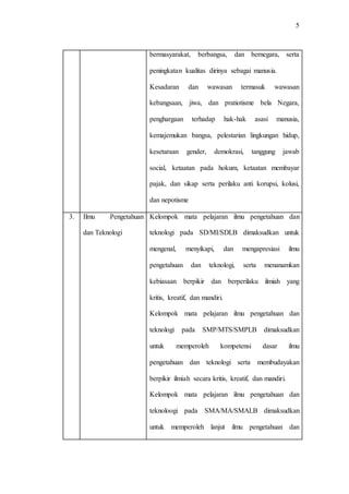 5
bermasyarakat, berbangsa, dan bernegara, serta
peningkatan kualitas dirinya sebagai manusia.
Kesadaran dan wawasan termasuk wawasan
kebangsaan, jiwa, dan pratiotisme bela Negara,
penghargaan terhadap hak-hak asasi manusia,
kemajemukan bangsa, pelestarian lingkungan hidup,
kesetaraan gender, demokrasi, tanggung jawab
social, ketaatan pada hokum, ketaatan membayar
pajak, dan sikap serta perilaku anti korupsi, kolusi,
dan nepotisme
3. Ilmu Pengetahuan
dan Teknologi
Kelompok mata pelajaran ilmu pengetahuan dan
teknologi pada SD/MI/SDLB dimaksudkan untuk
mengenal, menyikapi, dan mengapresiasi ilmu
pengetahuan dan teknologi, serta menanamkan
kebiasaan berpikir dan berperilaku ilmiah yang
kritis, kreatif, dan mandiri.
Kelompok mata pelajaran ilmu pengetahuan dan
teknologi pada SMP/MTS/SMPLB dimaksudkan
untuk memperoleh kompetensi dasar ilmu
pengetahuan dan teknologi serta membudayakan
berpikir ilmiah secara kritis, kreatif, dan mandiri.
Kelompok mata pelajaran ilmu pengetahuan dan
teknoloogi pada SMA/MA/SMALB dimaksudkan
untuk memperoleh lanjut ilmu pengetahuan dan
 