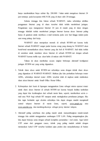 hanya membutuhkan biaya sekitar Rp. 200.000 / bulan untuk mengakses Internet 24
jam tentunya pada kecepatan 64K/512K yang di share oleh 20 tetangga.
Selama tetangga kita bukan sebuah WARNET, maka sebetulnya aktifitas
penggunaan Internet yang di share tersebut tidak terlalu membebani jaringan.
Pengalaman saya mengoperasi Internet 24 jam di rumah yang di share dengan
tetangga tidaklah terlalu membebani jaringan Internet karena akses Internet paling
hanya di gunakan untuk membaca e-mail terutama pada sore hari hingga malam pada
saat orang pulang dari kerja.
WARNET akan merupakan momok di sebuah RT/RW-net karena trafic
Internet sebuah WARNET sangat padat karena orang yang datang ke WARNET akan
betul-betul memanfaatkan akses Internet yang dia beli di WARNET. Jadi tidak terlalu
di sarankan untuk menshare akses Internet di sebuah RT/RW-net dengan sebuah
WARNET karena traffic-nya akan habis di makan oleh WARNET.
Tulisan ini akan membahas secara singkat beberapa alternatif konfigurasi
jaringan RT/RW-net yang sering digunakan.
1. Teknik share akses untuk RT/RW-net sebetulnya sama dengan teknik share akses
yang digunakan di WARNET-WARNET. Bahkan jika kita perhatikan beberapa router
ADSL, sebetulnya internal router ADSL tersebut telah di siapkan untuk melakukan
share akses Internet untuk Small Office Home Office.
2. Kebanyakan dari kami di lapangan menggunakan Linux sebagai sistem operasi router
untuk share akses Internet di sebuah RT/RW-net karena banyak fasilitas tambahan
yang dapat kita kembangkan dari sebuah mesin linux, seperti, memberikan servis e-
mail atau Web bagi sebuah RT maupun untuk meningkatkan pertahanan jaringan. Jika
kita ingin bertindak agat ekstrim sebetulnya kita dapat dengan mudah menginstall
sentral telepon Internet di mesin Linux, seperti, www.gnugk.org atau
www.asterisk.org, dan memfungsikannya sebagai proxy internet telepon.
3. Alternatif paling sederhana dan paling murah untuk menyambungkan rumah-rumah
tetangga kita adalah menggunakan sambungan UTP LAN. Paling menguntungkan jika
kita dapat bekerja sama dengan sebuah kompleks perumahan / real estate. Agar kabel
UTP aman dari gangguan cuaca, teknik yang paling mudah adalah dengan
memasukan kabel UTP tersebut kedalam pipa pralon dan menyalurkannya di badan
 
