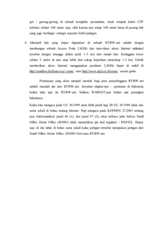 got / gorong-gorong di sebuah kompleks perumahan. Jarak tempuh kabel UTP
terbatas sekitar 100 meter saja, oleh karena-nya setiap 100 meter harus di pasang hub
yang juga berfungsi sebagai repeater kabel jaringan.
4. Alternatif lain yang dapat digunakan di sebuah RT/RW-net adalah dengan
membangun sebuah Access Point 2.4GHz dan men-share akses Internet unlimited
tersebut dengan tetangga dalam jarak 1-3 km dari rumah kita. Ketinggian tower
sekitar 5 meter di atas atap lebih dari cukup keperluan mencakup 1-3 km. Teknik
memberikan akses Internet menggunakan peralatan 2.4GHz dapat di ambil di
http://sandbox.bellanet.org/~onno/ atau http://www.apjii.or.id/onno/ secara gratis.
Pertanyaan yang akan menjadi momok bagi para penyelenggara RT/RW-net
adalah masalah ijin dari RT/RW-net. Jawaban singkat-nya – peraturan di Indonesia
belum tahu apa itu RT/RW-net, bahkan WARNET-pun belum ada perangkat
hukumnya.
Kalau kita mengacu pada UU 36/1999 akan lebih parah lagi. Di UU 36/1999 tidak ada
sama sekali di bahas tentang Internet. Tapi mengacu pada KEPMEN 21/2001 tentang
jasa telekomunikasi pasal 46 (1), dan pasal 47 (2), akan terbaca jelas bahwa Small
Office Home Office (SOHO) tidak memerlukan ijin dari regulator / POSTEL. Hanya
saja di situ tidak di bahas sama sekali kalau jaringan tersebut merupakan jaringan dari
Small Office Home Office (SOHO-Net) atau RT/RW-net.
 