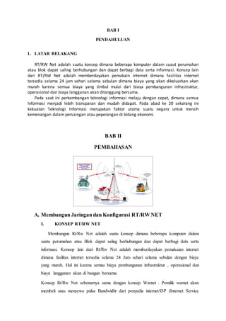 BAB I
PENDAHULUAN
1. LATAR BELAKANG
RT/RW Net adalah suatu konsep dimana beberapa komputer dalam suaut perumahan
atau blok dapat saling berhubungan dan dapat berbagi data serta informasi. Konsep lain
dari RT/RW Net adalah memberdayakan pemakain internet dimana fasilitas internet
tersedia selama 24 jam sehari selama sebulan dimana biaya yang akan dikeluarkan akan
murah karena semua biaya yang timbul mulai dari biaya pembangunan infrastruktur,
operasional dan biaya langganan akan ditanggung bersama.
Pada saat ini perkembangan teknologi informasi melaju dengan cepat, dimana semua
Informasi menjadi lebih transparan dan mudah didapat. Pada abad ke 20 sekarang ini
kekuatan Teknologi Informasi merupakan faktor utama suatu negara untuk meraih
kemenangan dalam persaingan atau peperangan di bidang ekonomi.
BAB II
PEMBAHASAN
A. Membangun Jaringan dan Konfigurasi RT/RW NET
I. KONSEP RT/RW NET
Membangun Rt/Rw Net adalah suatu konsep dimana beberapa komputer dalam
suatu perumahan atau Blok dapat saling berhubungan dan dapat berbagi data serta
informasi. Konsep lain dari Rt/Rw Net adalah memberdayakan pemakaian internet
dimana fasilitas internet tersedia selama 24 Jam sehari selama sebulan dengan biaya
yang murah. Hal ini karena semua biaya pembangunan infrastruktur , operasional dan
biaya langganan akan di bangun bersama.
Konsep Rt/Rw Net sebenarnya sama dengan konsep Warnet . Pemilik warnet akan
membeli atau menyewa pulsa Bandwidht dari penyedia internet/ISP (Internet Service
 