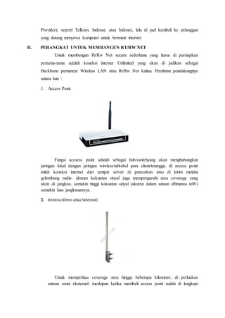 Provider), seperti Telkom, Indosat, atau Indonet, lalu di jual kembali ke pelanggan
yang datang menyewa komputer untuk bermain internet.
II. PERANGKAT UNTUK MEMBANGUN RT/RW NET
Untuk membengun Rt/Rw Net secara sederhana yang harus di persiapkan
pertama-tama adalah koneksi internet Unlimited yang akan di jadikan sebagai
Backbone pemancar Wireless LAN atau Rt/Rw Net kalian. Peralatan pendukungnya
antara lain :
1. Access Point
Fungsi accsess point adalah sebagai hub/switchyang akan menghubungkan
jaringan lokal dengan jaringan wireless/nirkabel para client/tetangga. di access point
inilah koneksi internet dari tempat server di pancarkan atau di kirim melalui
gelombang radio. ukuran kekuatan sinyal juga mempengaruhi area coverage yang
akan di jangkau. semakin tinggi kekuatan sinyal (ukuran dalam satuan dBmatau mW)
semakin luas jangkauannya.
2. Antena (Omni atau Sektoral)
Untuk memperluas coverage area hingga beberapa kilometer, di perluakan
antena omni eksternal. meskipun ketika membeli access point sudah di lengkapi
 