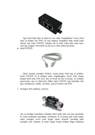 Agar kabel listrik tidak di naikan ke atas untuk "menghidupkan" Access Point
maka di perlukan alat "POE" ini yang fungsinya mengalirkan listrik melalui kabel
ethernet atau kabel UTP/STP. Daengan alat ini maka kalian tidak perlu repot-
repot lagi mengulur kabel listrik ke atas tower, lebih praktis dan hemat.
6. Kabel UTP/STP
Meski namanya perangkat Wireless, namun perana kabel juga di perlukan.
Kabel UTP/STP ini di perlukan untuk menghubungkan Access Point dengan
jaringan kabel pada LAN local. Jadi, di bawah dia bisa di pasang ke komputer
gatewa/router atau ke Hub/switch. Pilihan kabel UTP/STP yang berkualitas baik
guna meningkatkan kualitas arus listrik yang di lewatkan oleh POE.
7. Penangkal Petir (Lightning Arrester)
Alat ini berfungsi menyalurkan kelebihan beban listrik pada saat petir menyambar
ke kabel pembumian (grounding). KOmponen ini di pasang pada kable jumper
antara perangkat access point dengan antena eksternal. Grounding untuk
penangkat petir umumnya di tanam dengan batang tembaga hingga kedalaman
 