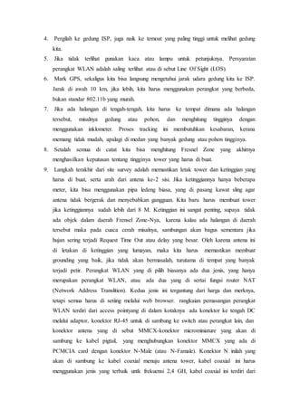4. Pergilah ke gedung ISP, juga naik ke temoat yang paling tinggi untuk melihat gedung
kita.
5. Jika tidak terlihat gunakan kaca atau lampu untuk petunjuknya. Persyaratan
perangkat WLAN adalah saling terlihat atau di sebut Line Of Sight (LOS).
6. Mark GPS, sekaligus kita bisa langsung mengetahui jarak udara gedung kita ke ISP.
Jarak di awah 10 km, jika lebih, kita harus menggunakan perangkat yang berbeda,
bukan standar 802.11b yang murah.
7. Jika ada halangan di tengah-tengah, kita harus ke tempat dimana ada halangan
tersebut, misalnya gedung atau pohon, dan menghitung tingginya dengan
menggunakan inklometer. Proses tracking ini membutuhkan kesabaran, kerana
memang tidak mudah, apalagi di medan yang banyak gedung atau pohon tingginya.
8. Setalah semua di catat kita bisa menghitung Fresnel Zone yang akhirnya
menghasilkan keputusan tentang tingginya tower yang harus di buat.
9. Langkah terakhir dari site survey adalah memastikan letak tower dan ketinggian yang
harus di buat, serta arah dari antena ke-2 sisi. Jika ketinggiannya hanya beberapa
meter, kita bisa menggunakan pipa ledeng biasa, yang di pasang kawat sling agar
antena tidak bergerak dan menyebabkan gangguan. Kita baru harus membuat tower
jika ketinggiannya sudah lebih dari 8 M. Ketinggian ini sangat penting, supaya tidak
ada objek dalam daerah Frensel Zone-Nya, karena kalau ada halangan di daerah
tersebut maka pada cuaca cerah misalnya, sambungan akan bagus sementara jika
hujan sering terjadi Request Time Out atau delay yang besar. Oleh karena antena ini
di letakan di ketinggian yang lumayan, maka kita harus memastikan membuat
grounding yang baik, jika tidak akan bermasalah, turutama di tempat yang banyak
terjadi petir. Perangkat WLAN yang di pilih biasanya ada dua jenis, yang hanya
merupakan perangkat WLAN, atau ada dua yang di sertai fungsi router NAT
(Network Address Translition). Kedua jenis ini tergantung dari harga dan merknya,
tetapi semua harus di setiing melalui web browser. rangkaian pemasangan perangkat
WLAN terdiri dari access pointyang di dalam kotaknya ada konektor ke tengah DC
melalui adaptor, konektor RJ-45 untuk di sambung ke switch atau perangkat lain, dan
konektor antena yang di sebut MMCX-konektor microminiature yang akan di
sambung ke kabel pigtail, yang menghubungkan konektor MMCX yang ada di
PCMCIA card dengan konektor N-Male (atau N-Famale). Konektor N inilah yang
akan di sambung ke kabel coaxial menuju antena tower, kabel coaxial ini harus
menggunakan jenis yang terbaik untk frekuensi 2,4 GH, kabel coaxial ini terdiri dari
 