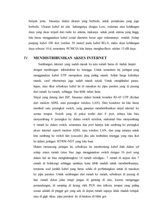 banyak jenis, biasanya dalam ukuran yang berbeda, untuk pemakaian yang juga
berbeda. Ukuran kabel ini ada hubunganya dengan Loss, redaman atau kehilangan
daya yang akan terjadi dari radio ke antena, makanya untuk jarak antena yang tinggi,
kita harus menggunakan kabel coxial diameter besar agar redamannya rendah. Setiap
panjang kabel 100 feet (sekitar 30 meter) pada kabel RG-8, maka akan kehilangan
daya sebesar 10 d, sementara PCMCIA kita hanya menghasilkan sekitar 13 dB daya.
IV. MENDISTRIBUSIKAN AKSES INTERNET
Sambungan internet yang sudah masuk ke satu rumah harus di tindak lanjuti
dengan membangun infrastruktur ke tetangga. Untuk sementara ini, jaringan yang
menggunakan kabel UTP merupakan yang paling murah. Selain harga kabelnya
murah, card ethernetnya juga sudah murah sekali. Untuk menghindari panas,
hujan, atau tikur sebaiknya kabel ini di masukan ke pipa paralon yang di pasang
dari rumah ke rumah, sehingga bisa lebih tahan lama.
Sinyal yang datang dari ISP, biasanya dalam bentuk koneltor RJ-45 UTP (Keluar
dari modem ADSL atau perangkat wireless LAN). Dari konektor ini kita harus
membeli satu perangkat switch, yang gunanya mendistribusikan sinyal internet ke
semua tempat. Swicth yang di pakai terdiri dari 8 port, artinya kita bisa
menyambung 8 perangkat ke dalam switch tersebut, maksimal bisa menyambung
6 rumah ke dalam switch, sementara dua port lainnya kita sambung ke perangkat
akses internet seperti modem ADSL atau wireless LAN, dan yang satunya untuk
kita sambung ke switch lain (cascade) jika ada tambahan tetangga yang mau ikut
ke dalam jaringan RT/RW-NET yang kita buat.
Dalam merancang jaringan ini, sebaiknya ita membentang kabel dulu dalam sel
setiap enam rumah (atau bisa juga menggunakan switch dengan 16 port yang
dalam hal ini bisa menghubungkan 14 rumah sekaligus- 7 rumah di depan dan 7
rumah di belakang) sehingga nantinya kana lebih mudah untuk mendistribusinya,
terutama soal jumlah kabel yang harus selalu di perhintungkan untuk di masukan
ke pipa paralon. Untuk sambungan dari rumah ke rumah, sebaiknya di pasang di
luar rumah dekat jalan tetapi jangan di gantung di atas, karena menganggu
pemandangan, di samping di larang oleh PLN dan telkom, tempat yang paling
sesuai adalah di pinggir got yang ada di depan rumah supaya tidak mudah terinjak
atau di gigit tikus, pipa paraloni ini di letakan di bibir got.
 