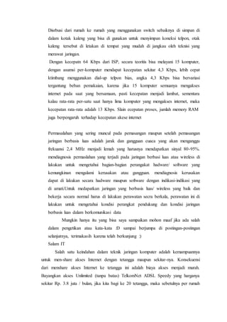 Disrbusi dari rumah ke rumah yang menggunakan switch sebaiknya di simpan di
dalam kotak kaleng yang bisa di gunakan untuk menyimpan koneksi telpon, otak
kaleng tersebut di letakan di tempat yang mudah di jangkau oleh teknisi yang
merawat jaringan.
Dengan kecepatn 64 Kbps dari ISP, secara teoritis bisa melayani 15 komputer,
dengan asumsi per-komputer mendapat kecepatan sekitar 4,3 Kbps, lebih cepat
ktimbang menggunakan dial-up telpon bias, angka 4,3 Kbps bisa bervariasi
tergantung beban pemakaian, karena jika 15 komputer semuanya mengakses
internet pada saat yang bersamaan, pasti kecepatan menjadi lambat, sementara
kalau rata-rata per-satu saat hanya lima komputer yang mengakses internet, maka
kecepatan rata-rata adalah 13 Kbps. Slain ecepatan proses, jumlah memory RAM
juga berpengaruh terhadap kecepatan akese internet
Permasalahan yang sering muncul pada pemasangan maupun setelah pemasangan
jaringan berbasis luas adalah jarak dan gangguan cuaca yang akan menganggu
frekuansi 2,4 MHz menjadi lemah yang harusnya mendapatkan sinyal 80-95%.
mendiagnosis permaslahan yang terjadi pada jaringan berbasi luas atau wireless di
lakukan untuk mengetahui bagian-bagian perangakat hadware/ software yang
kemungkinan mengalami kerusakan atau gangguan. mendiagnosis kerusakan
dapat di lakukan secara hadware maupun software dengan indikasi-indikasi yang
di amati.Untuk medapatkan jaringan yang berbasis luas/ wireless yang baik dan
bekerja secara normal harus di lakukan perawatan secra berkala, perawatan ini di
lakukan untuk mengetahui kondisi perangkat pendukung dan kondisi jaringan
berbasis luas dalam berkomunikasi data
Mungkin hanya itu yang bisa saya sampaikan mohon maaf jika ada salah
dalam pengetikan atau kata-kata :D sampai berjumpa di postingan-postingan
selanjutnya, terimakasih karena telah berkunjung :)
Salam IT
Salah satu keindahan dalam teknik jaringan komputer adalah kemampuannya
untuk men-share akses Internet dengan tetangga maupun sekitar-nya. Konsekuensi
dari menshare akses Internet ke tetangga ini adalah biaya akses menjadi murah.
Bayangkan akses Unlimited (tanpa batas) TelkomNet ADSL Speedy yang harganya
sekitar Rp. 3.8 juta / bulan, jika kita bagi ke 20 tetangga, maka sebetulnya per rumah
 