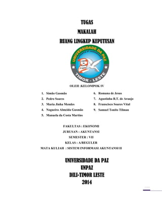 TUGAS
MAKALAH
RUANG LINGKUP KEPUTUSAN

Oleh:Kelompok IVOO
OLEH :KELOMPOK IV
1. Simão Gusmão

6. Romana de Jesus

2. Pedro Soares

7. Agustinha B.T. de Araujo

3. Maria Jinha Mendes

8. Franscisco Soares Vital

4. Nogueira Almeida Gusmão

9. Samuel Tonito Tilman

5. Manuela da Costa Martins

FAKULTAS : EKONOMI
JURUSAN : AKUNTANSI
SEMESTER : VII
KELAS : A/REGULER
MATA KULIAH : SISTEM INFORMASI AKUNTANSI II

UNIVERSIDADE DA PAZ
UNPAZ
DILIDILI-TIMOR LESTE
2014

 