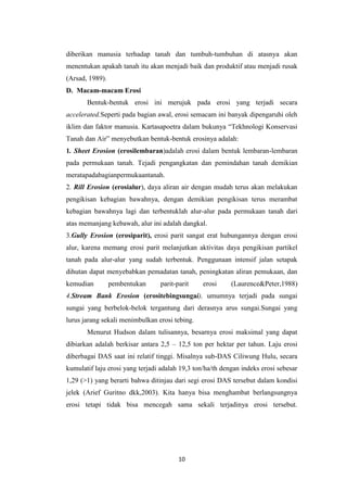 diberikan manusia terhadap tanah dan tumbuh-tumbuhan di atasnya akan
menentukan apakah tanah itu akan menjadi baik dan produktif atau menjadi rusak
(Arsad, 1989).
D. Macam-macam Erosi
       Bentuk-bentuk erosi ini merujuk pada erosi yang terjadi secara
accelerated.Seperti pada bagian awal, erosi semacam ini banyak dipengaruhi oleh
iklim dan faktor manusia. Kartasapoetra dalam bukunya “Tekhnologi Konservasi
Tanah dan Air” menyebutkan bentuk-bentuk erosinya adalah:
1. Sheet Erosion (erosilembaran)adalah erosi dalam bentuk lembaran-lembaran
pada permukaan tanah. Tejadi pengangkatan dan pemindahan tanah demikian
meratapadabagianpermukaantanah.
2. Rill Erosion (erosialur), daya aliran air dengan mudah terus akan melakukan
pengikisan kebagian bawahnya, dengan demikian pengikisan terus merambat
kebagian bawahnya lagi dan terbentuklah alur-alur pada permukaan tanah dari
atas memanjang kebawah, alur ini adalah dangkal.
3.Gully Erosion (erosiparit), erosi parit sangat erat hubungannya dengan erosi
alur, karena memang erosi parit melanjutkan aktivitas daya pengikisan partikel
tanah pada alur-alur yang sudah terbentuk. Penggunaan intensif jalan setapak
dihutan dapat menyebabkan pemadatan tanah, peningkatan aliran pemukaan, dan
kemudian         pembentukan     parit-parit     erosi     (Laurence&Peter,1988)
4.Stream Bank Erosion (erositebingsungai), umumnya terjadi pada sungai
sungai yang berbelok-belok tergantung dari derasnya arus sungai.Sungai yang
lurus jarang sekali menimbulkan erosi tebing.
       Menurut Hudson dalam tulisannya, besarnya erosi maksimal yang dapat
dibiarkan adalah berkisar antara 2,5 – 12,5 ton per hektar per tahun. Laju erosi
diberbagai DAS saat ini relatif tinggi. Misalnya sub-DAS Ciliwung Hulu, secara
kumulatif laju erosi yang terjadi adalah 19,3 ton/ha/th dengan indeks erosi sebesar
1,29 (>1) yang berarti bahwa ditinjau dari segi erosi DAS tersebut dalam kondisi
jelek (Arief Guritno dkk,2003). Kita hanya bisa menghambat berlangsungnya
erosi tetapi tidak bisa mencegah sama sekali terjadinya erosi tersebut.




                                        10
 