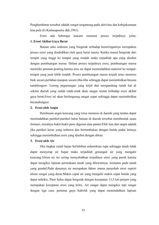 Penghambatan tersebut adalah sangat tergantung pada aktivitas dan kebijaksanaan
kita pula (G Kartasapoetra dkk,1991).
       Erosi     ada   beberapa   macam      menurut   proses   terjadinya   yaitu:
1. Erosi Akibat Gaya Berat
       Batuan atau sedimen yang bergerak terhadap kemiringannya merupakan
proses erosi yang disebabkan oleh gaya berat massa. Ketika massa bergerak dari
tempat yang tinggi ke tempat yang rendah maka terjadilah apa yang disebut
dengan pembuangan massa. Dalam proses terjadinya erosi, pembuangan massa
memiliki peranan penting karena arus air dapat memindahkan material ke tempat-
tempat yang jauh lebih rendah. Proses pembuangan massa terjadi terus menerus
baik secara perlahan maupun secara tiba-tiba sehingga dapat menimbulkan becana
tanahlongsor. Lereng pegunungan yang terjal dan mengandung tanah liat di
sekitar daerah yang sudah retak-retak akan sangat rentan terhadap erosi akibat
gaya berat.Erosi ini akan berlangsung sangat cepat sehingga dapat menimbulkan
becanalongsor.
2. Erosi oleh Angin
       Hembusan angin kencang yang terus menerus di daerah yang tandus dapat
memindahkan partikel-partikel halus batuan di daerah tersebut membentuk suatu
formasi, misalnya bukit-bukit pasir digurun atau pantai.Efek lain dari angin adalah
jika partikel keras yang terbawa dan bertumbukan dengan benda padat lainnya
sehingga menimbulkan erosi yang disebut dengan abrasi.
3. Erosi oleh Air
       Jika tingkat curah hujan berlebihan sedemikian rupa sehingga tanah tidak
dapat menyerap air hujan maka terjadilah genangan air yang mengalir
kencang.Aliran air ini sering menyebabkan terjadinya erosi yang parah karena
dapat mengikis lapisan permukaan tanah yang dilewatinya, terutama pada tanah
yang gundul.Pada dasarnya air merupakan faktor utama penyebab erosi seperti
aliran sungai yang deras.Makin cepat air yang mengalir makin cepat benda yang
dapat terkikis. Pasir halus dapat bergerak dengan kecepatan 13,5 km perjam yang
merupakan kecepatan erosi yang kritis. Air sungai dapat mengikis tepi sungai
dengan tiga cara: pertama gaya hidrolik yang dapat memindahkan lapisan




                                        11
 
