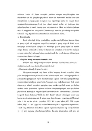 sedimen, kedua air dapat mengikis sedimen dengan menghilangkan dan
melarutkan ion dan yang ketiga pertikel dalam air membentur batuan dasar dan
mengikisnya. Air juga dapat mengikis pada tiga tempat yaitu sisi sungai, dasar
sungaidanlerengatassungai.Erosi juga dapat terjadi akibat air laut.Arus dan
gelombang laut termasuk pasang surut laut merupakan faktor penyebab terjadinya
erosi di pinggiran laut atau pantai.Karena tenaga arus dan gelombang merupakan
kekuatan yang dapat memindahkan batuan atau sedimen pantai.
4. ErosiolehEs
       Erosi ini terjadi akibat perpindahan partikel-partikel batuan karena aliran
es yang terjadi di pinggiran sungai.Sebenarnya es yang bergerak lebih besar
tenaganya dibandingkan dengan air. Misalnya glacier yang terjadi di daerah
dingin dimana air masuk ke pori-pori batuan dan kemudian air membeku menjadi
es pada malam hari sehingga batuan menjadi retak dan pecah, karena sifat es yang
mengembang dalam pori-pori.
E. Pengaruh Yang Ditimbulkan Oleh Erosi
       Dampak erosi dibagi menjadi dampak ditempat asal terjadinya erosi (on
site) dan dampak pada daerah diluarnya (off site).
1. Dampak erosi tanah di tapak (on-site)
       Merupakan dampak yang dapat terlihat langsung kepada pengelola lahan
yaitu berupa penurunan produktifitas.Hal ini berdampak pada kehilangan produksi
peningkatan penggunaan pupuk dan kehilangan lapisan olah tanah yang akhirnya
menimbulkan terjadinya tanah kritis.Pengaruh erosi pada kesuburan fisik tanah
diantaranya adalah terjadinya penghanyutan partikel-partikel tanah, perubahan
struktur tanah, penurunan kapasitas infiltrasi dan penampungan, serta perubahan
profil tanah. Sedangkan pengaruh pada kesuburan kimia tanah menurut Goeswono
Soepardi dalam bukunya “Sifat dan Ciri Tanah” adalah kehilangan unsur hara
karena erosi selama rata-rata 2 tahun yang diperoleh dari percobaan di Missouri
yaitu N 66 kg per hektar, kemudian P2O5 41 kg per hektar,K2O 729 kg per
hektar, MgO 145 per kg per hektar,dan SO4 sebanyak 42 kg per hektar per tahun.
Tanah yang dikatakan rusak kalau lapisan bagian atasnya atau top soil (ketebalan
15 - 35 cm) memang telah banyak terkikis dan atau dihanyutkan oleh arus air




                                        12
 