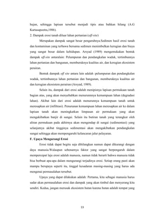 hujan, sehingga lapisan tersebut menjadi tipis atau bahkan hilang (A.G
Kartasapoetra,1986).
2. Dampak erosi tanah diluar lahan pertanian (off-site)
       Merupakan dampak sangat besar pengaruhnya.Sedimen hasil erosi tanah
dan kontaminan yang terbawa bersama sedimen menimbulkan kerugian dan biaya
yang sangat besar dalam kehidupan. Arsyad (1989) mengemukakan bentuk
dampak off-site antaralain: Pelumpuran dan pendangkalan waduk, tertimbunnya
lahan pertanian dan bangunan, memburuknya kualitas air, dan kerugian ekosistem
perairan.
       Bentuk dampak off site antara lain adalah :pelumpuran dan pendangkalan
waduk, tertimbunnya lahan pertanian dan bangunan, memburuknya kualitas air
dan kerugian ekosistem perairan (Arsyad, 1989).
       Selain itu, dampak dari erosi adalah menipisnya lapisan permukaan tanah
bagian atas, yang akan menyebabkan menurunnnya kemampuan lahan (degradasi
lahan). Akibat lain dari erosi adalah menurunnya kemampuan tanah untuk
meresapkan air (infiltrasi). Penurunan kemampuan lahan meresapkan air ke dalam
lapisan tanah akan meningkatkan limpasan air permukaan yang akan
mengakibatkan banjir di sungai. Selain itu butiran tanah yang terangkut oleh
aliran permukaan pada akhirnya akan mengendap di sungai (sedimentasi) yang
selanjutnya akibat tingginya sedimentasi akan mengakibatkan pendangkalan
sungai sehingga akan mempengaruhi kelancaran jalur pelayaran.
F. Upaya Mengurangi Erosi
       Erosi tidak dapat begitu saja dihilangkan namun dapat dikurangi dengan
daya manusia.Walaupun sebenarnya faktor yang sangat berpengaruh dalam
mempercepat laju erosi adalah manusia, namun tidak berarti bahwa manusia tidak
bisa berbuat apa-apa dalam mengurangi terjadinya erosi. Setiap orang pasti akan
mampu berupaya seperti itu, tinggal kesadaran masing-masing yang harus ada
mengenai permasalahan tersebut.
       Upaya yang dapat dilakukan adalah: Pertama, kita sebagai manusia harus
sadar akan permasalahan erosi dan dampak yang akan timbul dan menyerang kita
sendiri. Kedua, jangan merusak ekosistem hutan karena hutan adalah tempat yang




                                        13
 