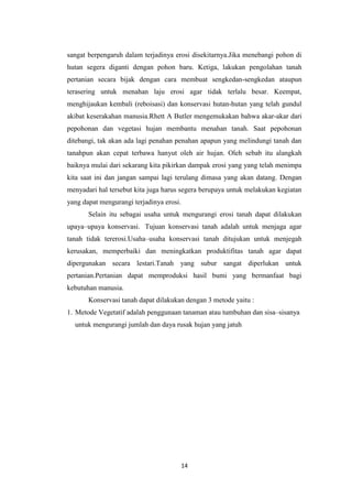 sangat berpengaruh dalam terjadinya erosi disekitarnya.Jika menebangi pohon di
hutan segera diganti dengan pohon baru. Ketiga, lakukan pengolahan tanah
pertanian secara bijak dengan cara membuat sengkedan-sengkedan ataupun
terasering untuk menahan laju erosi agar tidak terlalu besar. Keempat,
menghijaukan kembali (reboisasi) dan konservasi hutan-hutan yang telah gundul
akibat keserakahan manusia.Rhett A Butler mengemukakan bahwa akar-akar dari
pepohonan dan vegetasi hujan membantu menahan tanah. Saat pepohonan
ditebangi, tak akan ada lagi penahan penahan apapun yang melindungi tanah dan
tanahpun akan cepat terbawa hanyut oleh air hujan. Oleh sebab itu alangkah
baiknya mulai dari sekarang kita pikirkan dampak erosi yang yang telah menimpa
kita saat ini dan jangan sampai lagi terulang dimasa yang akan datang. Dengan
menyadari hal tersebut kita juga harus segera berupaya untuk melakukan kegiatan
yang dapat mengurangi terjadinya erosi.
       Selain itu sebagai usaha untuk mengurangi erosi tanah dapat dilakukan
upaya–upaya konservasi. Tujuan konservasi tanah adalah untuk menjaga agar
tanah tidak tererosi.Usaha–usaha konservasi tanah ditujukan untuk menjegah
kerusakan, memperbaiki dan meningkatkan produktifitas tanah agar dapat
dipergunakan secara lestari.Tanah yang subur sangat diperlukan untuk
pertanian.Pertanian dapat memproduksi hasil bumi yang bermanfaat bagi
kebutuhan manusia.
       Konservasi tanah dapat dilakukan dengan 3 metode yaitu :
1. Metode Vegetatif adalah penggunaan tanaman atau tumbuhan dan sisa–sisanya
  untuk mengurangi jumlah dan daya rusak hujan yang jatuh




                                          14
 
