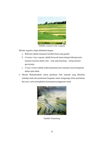 Gambar countour strip cropping

Metode vegetative dapat dilakukab dengan :
   a. Reboisasi adalah menanami kembali hutan yang gundul
   b. Countour strip cropping adalah bercocok tanam dengan beberapa jenis
       tanaman semusim dalam strip – strip yang berselang – seling menurut
       garis kontur
   c. Croups rotation adalah usaha penanaman jenis tanaman secara bergantian
       dalam suatu lahan
2. Metode Mekanikadalah semua perlakuan fisik mekanik yang diberikan
   terhadap tanah dan pembuatan bangunan untuk mengurangi aliran permukaan
   dan erosi, serta meningkatkan kemampuan penggunaan tanah.




                             Gambar Terassering




                                      15
 