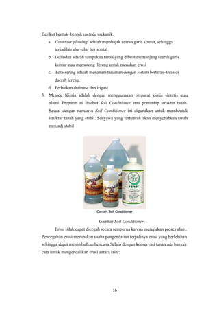 Berikut bentuk–bentuk metode mekanik.
   a. Countour plowing adalah membajak searah garis kontur, sehingga
       terjadilah alur–alur horisontal.
   b. Guliudan adalah tumpukan tanah yang dibuat memanjang searah garis
       kontur atau memotong lereng untuk menahan erosi
   c. Terassering adalah menanam tanaman dengan sistem berteras–teras di
       daerah lereng.
   d. Perbaikan drainase dan irigasi.
3. Metode Kimia adalah dengan menggunakan preparat kimia sintetis atau
    alami. Preparat ini disebut Soil Conditioner atau pemantap struktur tanah.
    Sesuai dengan namanya Soil Conditioner ini digunakan untuk membentuk
    struktur tanah yang stabil. Senyawa yang terbentuk akan menyebabkan tanah
    menjadi stabil




                                 Gambar Soil Conditioner
       Erosi tidak dapat dicegah secara sempurna karena merupakan proses alam.
Pencegahan erosi merupakan usaha pengendalian terjadinya erosi yang berlebihan
sehingga dapat menimbulkan bencana.Selain dengan konservasi tanah ada banyak
cara untuk mengendalikan erosi antara lain :




                                          16
 