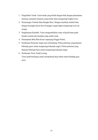 1. Pengolahan Tanah. Areal tanah yang diolah dengan baik dengan penanaman
   tanaman, penataan tanaman yang teratur akan mengurangi tingkat erosi.
2. Pemasangan Tembok Batu Rangka Besi. Dengan membuat tembok batu
   dengan kerangka kawat besi di pinggir sungai dapat mengurangi erosi air
   sungai.
3. Penghutanan Kembali. Yaitu mengembalikan suatu wilayah hutan pada
   kondisi semula dari keadaan yang sudah rusak.
4. Penempatan Batu Batu Kasar sepanjang Pinggir Pantai.
5. Pembuatan Pemecah Angin atau Gelombang. Pohon pohonan yang ditanam
   beberapa garis untuk mengurangi kekuatan angin. Pohon-pohonan yang
   ditanam beberapa baris untuk mengurangi kekuatan angin.
6. Pembuatan Teras Tanah Lereng.
   Teras tanah berfungsi untuk memperkuat daya tahan tanah terhadap gaya
   erosi.




                                      17
 