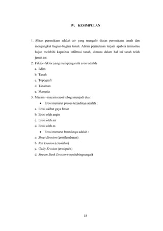 IV. KESIMPULAN



1. Aliran permukaan adalah air yang mengalir diatas permukaan tanah dan
  mengangkut bagian-bagian tanah. Aliran permukaan terjadi apabila intensitas
  hujan melebihi kapasitas infiltrasi tanah, dimana dalam hal ini tanah telah
  jenuh air.
2. Faktor-faktor yang mempengaruhi erosi adalah
  a. Iklim
  b. Tanah
  c. Topografi
  d. Tanaman
  e. Manusia
3. Macam –macam erosi tebagi menjadi dua :
         Erosi menurut proses terjadinya adalah :
  a. Erosi akibat gaya besar
  b. Erosi oleh angin
  c. Erosi oleh air
  d. Erosi oleh es
         Erosi menurut bentuknya adalah :
  a. Sheet Erosion (erosilembaran)
  b. Rill Erosion (erosialur)
  c. Gully Erosion (erosiparit)
  d. Stream Bank Erosion (erositebingsungai)




                                      18
 