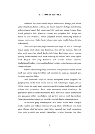 II. TINJAUAN PUSTAKA



       Pembentuk kulit bumi dikenal dengan nama batuan. Ada tiga jenis batuan,
yaitu batuan beku, batuan sedimen, dan batuan metamorf. Sebagai akibat tenaga
endogen (yang berasal dari gerak-gerak kulit bumi) dan tenaga eksogen dalam
bentuk pelapukan baik pelapukan kimiawi atau pelapukan fisik, ketiga jenis
batuan itu akan “melunak”. Batuan yang telah melunak inilah yang merupakan
sasaran proses erosi. Makin lunak batuan maka makin mudah batuan tersebut
terkena erosi.
       Erosi adalah peristiwa pengikisan tanah oleh angin, air atau es.Erosi dapat
terjadi karena sebab alami atau disebabkan oleh aktivitas manusia. Penyebab
alami erosi antara lain adalah karakteristik hujan, kemiringan lereng, tanaman
penutup dan kemampuan tanah untuk menyerap dan melepas air ke dalam lapisan
tanah dangkal. Erosi yang disebabkan oleh aktivitas manusia umumnya
disebabkan oleh adanya penggundulan hutan, kegiatan pertambangan, perkebunan
dan perladangan.
       Menurut istilah ilmu geologi, erosi adalah suatu perubahan bentuk batuan,
tanah atau lumpur yang disebabkan oleh kekuatan air, angin, es, pengaruh gaya
berat dan organisme hidup.
       Erosi permukaan (surficial erosion) merupakan proses pelepasan dan
pengangkutan partikel tanah secara individu oleh akibat hujan, anggin, atau es.
Akibat tetesan air hujan secara terus menerus dipermukaan tanah, tanah menjadi
terlepas dari kesatuannya. Erosi tanah merupakan proses tercabutnya dan
pemindahan partikel oleh hal-hal tersebut. Erosi berawal ari seretan dan benturan,
atau gaya-gaya tarikan yang bekerja pada partikel individu tanah dipermukaan.
Setiap permasalahan sudah tentu memiliki penyebab, begitu pula dengan erosi.
       Faktor-faktor yang mempengaruhi erosi tanah adalah iklim, topografi
tanah, vegetasi, dan tindakan manusia terhadap lahan.Faktor-faktor erosi tanah
yang sifatnya relatif permanen, yakni iklim, topografi, dan tanah menentukan
besar erosi potensial dan apabila faktor-faktor tersebut ditambah dua faktor




                                        2
 