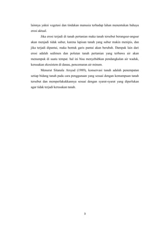 lainnya yakni vegetasi dan tindakan manusia terhadap lahan menentukan bahaya
erosi aktual.
       Jika erosi terjadi di tanah pertanian maka tanah tersebut berangsur-angsur
akan menjadi tidak subur, karena lapisan tanah yang subur makin menipis, dan
jika terjadi dipantai, maka bentuk garis pantai akan berubah. Dampak lain dari
erosi adalah sedimen dan polutan tanah pertanian yang terbawa air akan
menumpuk di suatu tempat. hal ini bisa menyebabkan pendangkalan air waduk,
kerusakan ekosistem di danau, pencemaran air minum.
       Menurut Sitanala Arsyad (1989), konservasi tanah adalah penempatan
setiap bidang tanah pada cara penggunaan yang sesuai dengan kemampuan tanah
tersebut dan memperlakukkannya sesuai dengan syarat-syarat yang diperlukan
agar tidak terjadi kerusakan tanah.




                                       3
 