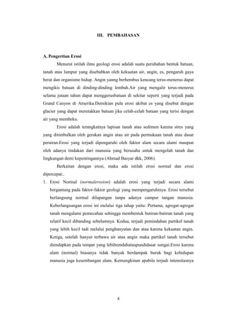 III. PEMBAHASAN



A. Pengertian Erosi
       Menurut istilah ilmu geologi erosi adalah suatu perubahan bentuk batuan,
tanah atau lumpur yang disebabkan oleh kekuatan air, angin, es, pengaruh gaya
berat dan organisme hidup. Angin yanng berhembus kencang terus-menerus dapat
mengikis batuan di dinding-dinding lembah.Air yang mengalir terus-menerus
selama jutaan tahun dapat menggerusbatuan di sekitar seperti yang terjadi pada
Grand Canyon di Amerika.Demikian pula erosi akibat es yang disebut dengan
glacier yang dapat meretakkan batuan jika celah-celah batuan yang terisi dengan
air yang membeku.
       Erosi adalah terangkatnya lapisan tanah atau sedimen karena stres yang
yang ditimbulkan oleh gerakan angin atau air pada permukaan tanah atau dasar
perairan.Erosi yang terjadi dipengaruhi oleh faktor alam secara alami maupun
oleh adanya tindakan dari manusia yang berusaha untuk mengolah tanah dan
lingkungan demi kepentingannya (Ahmad Basyar dkk, 2006).
       Berkaitan dengan erosi, maka ada istilah erosi normal dan erosi
dipercepat..
1. Erosi Normal (normalerosion) adalah erosi yang terjadi secara alami
   bergantung pada faktor-faktor geologi yang mempengaruhinya. Erosi tersebut
   berlangsung normal dilapangan tanpa adanya campur tangan manusia.
   Keberlangsungan erosi ini melalui tiga tahap yaitu: Pertama, agregat-agregat
   tanah mengalami pemecahan sehingga membentuk butiran-butiran tanah yang
   relatif kecil dibanding sebelumnya. Kedua, terjadi pemindahan partikel tanah
   yang lebih kecil tadi melalui penghanyutan dan atau karena kekuatan angin.
   Ketiga, setelah hanyut terbawa air atau angin maka partikel tanah tersebut
   diendapkan pada tempat yang lebihrendahataupundidasar sungai.Erosi karena
   alam (normal) biasanya tidak banyak berdampak buruk bagi kehidupan
   manusia juga kesembangan alam. Kemungkinan apabila terjadi intensitasnya




                                      4
 