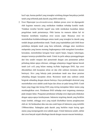 kecil saja, karena partikel yang terangkut seimbang dengan banyaknya jumlah
   tanah yang terbentuk pada daerah yang lebih rendah itu.
2. Erosi Dipercepat (acceleratederosion), didalam proses erosi ini dipengaruhi
   oleh kegiatan manusia yang melakukan tindakan terhadap kondisi tanah.
   Tindakan tersebut bersifat negatif atau telah melakukan kesalahan dalam
   pengelolaan tanah pertaniannya. Oleh karena itu manusia dalam hal ini
   berperan membantu terjadinya erosi secara cepat. Biasanya erosi ini
   menimbulkan ketidakseimbangan antara tanah yang terangkut ke daerah yang
   rendah dengan pembentukan tanah. Tanah yang terpindahkan jauh lebih besar
   jumlahnya daripada tanah yang baru terbentuk, sehingga akan membawa
   malapetaka yang karena memang lingkungannya telah mengalami kerusakan-
   kerusakan, menimbulkan kerugian besar seperti banjir, longsor, kekeringan,
   ataupun turunnya produktifitas tanah. Untuk itu perlu adanya penanggulangan
   dari kita sendiri maupun dari pemerintah dengan cara penanaman pohon
   pelindung dalam upaya reboisasi, sehingga selanjutnya tinggal lapisan bawah
   tanah (sub soil) yang belum matang itu.Pada lingkungan DAS, laju erosi
   dikendalikan oleh kecepatan aliran air dan sifat sedimen (terutama ukuran
   butirnya). Stres yang bekerja pada permukaan tanah atau dasar perairan
   sebanding dengan kecepatan aliran. Resistensi tanah atau sedimen untuk
   bergerak sebanding dengan ukuran butirnya. Gaya pembangkit eksternal yang
   menimbulkan erosi adalah curah hujan dan aliran air pada lereng DAS. Curah
   hujan yang tinggi dan lereng DAS yang miring merupakan faktor utama yang
   membangkitkan erosi. Pertahanan DAS terhadap erosi tergantung utamanya
   pada tutupan lahan. Penguatan pertahanan terhadap erosi dapat pula dilakukan
   dengan upaya-upaya kerekayasaan. Indonesia tergolong daerah yang beriklim
   tropis lembab, sehingga erosi yang terjadi disebabkan karena penghanyutan
   oleh air. Ini berdasarkan data rata-rata curah hujan di Indonesia yang melebihi
   1500mm/tahun. Sedangkan pada daerah yang beriklim tropis kering agen
   utama yang mempengaruhi erosi adalah angin. Untuk Indonesia sendiri, akibat
   dari erosi banyak terjadi diberbagai daerah dengan macam-macam bentuknya.




                                        5
 