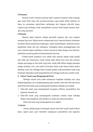 4.Tanaman
     Penutup Tanah Tanaman penutup tanah (vegetasi) berperan untuk menjaga
agar tanah lebih aman dari percikan-percikan yang terjadi akibat jatuhnya air
hujan ke permukaan tanah.Selain melindungi dari timpaan titik-titik hujan,
vegetasi juga berfungsi untuk memperbaiki susunan tanah dengan bantuan akar-
akar yang menyebar.
5.Manusia
     Manusia dapat berperan sebagai penyebab cepatnya laju erosi maupun
menekan laju erosi. Dalam proses mempercepat erosi, manusia banyak melakukan
kesalahan dalam pengelolaan lingkungan, seperti penambangan, eksploitasi hutan,
pengerukan tanah, dan lain sebagainya. Sedangkan dalam penanggulangan laju
erosi, manusia dapat melakukan evaluasi konservasi lahan dengan cara reboisasi,
pembuatan terasering pada areal pertanian,dan lain-lain.
     Contoh-contoh terjadinya erosi akibat ulah manusia adalah tanah gundul
atau tidak ada tanamannya, tanah miring tidak dibuat teras–teras dan guludan
sebagai penyangga air dan tanah yang lurus, tanah tidak dibuat tanggul pasangan
sebagai penahan erosi, ada tanah di kawasan hutan rusak karena pohon–pohon
ditebang secara liar sehingga hutan menjadi gundul, pada permukaan tanah yang
berlumpur digunakan untuk pengembalaan liar sehingga tanah atas semakin rusak
C. Faktor Tanah yang Mempengaruhi Erosi
       Berbagai macam jenis tanah mempunyai kepekaan terhadap erosi yang
berbeda.Kepekaan erosi tanahbergantung pada interaksi sifat-sifat fisik dan kimia
tanah.Sifat-sifat tanah yang mempengaruhi kepekaan terhadap erosi adalah:
1. Sifat-sifat tanah yang mempengaruhi kecepatan infiltrasi, permeabilitas dan
   kapasitas menahan air.
2. Sifat-sifat tanah yang mempengaruhi ketahanan struktur tanah terhadap
   disperse dan pengikisan oleh jatuhnya air hujan dan aliran permukaan.
       Sifat-sifat tanah yang mempengaruhi erosi adalah :
1.Tekstur
       Tekstur adalah proporsi kelompok ukuran butir-butir tanah.Tanah berbutir
kasar, seperti pasir, pasir berkerikil mempunyai permeabilitsa dan kapasitas




                                        7
 