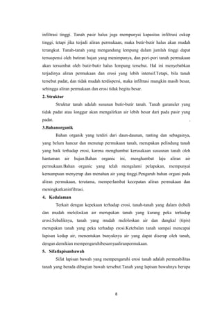 infiltrasi tinggi. Tanah pasir halus juga mempunyai kapasitas infiltrasi cukup
tinggi, tetapi jika terjadi aliran permukaan, maka butir-butir halus akan mudah
terangkut. Tanah-tanah yang mengandung lempung dalam jumlah tinggi dapat
tersuspensi oleh butiran hujan yang menimpanya, dan pori-pori tanah permukaan
akan tersumbat oleh butir-butir halus lempung tersebut. Hal ini menyebabkan
terjadinya aliran permukaan dan erosi yang lebih intensif.Tetapi, bila tanah
tersebut padat, dan tidak mudah terdispersi, maka infiltrasi mungkin masih besar,
sehingga aliran permukaan dan erosi tidak begitu besar.
2. Struktur
         Struktur tanah adalah susunan butir-butir tanah. Tanah garanuler yang
tidak padat atau longgar akan mengalirkan air lebih besar dari pada pasir yang
padat.                                                                                .
3.Bahanorganik
         Bahan organik yang terdiri dari daun-daunan, ranting dan sebagainya,
yang belum hancur dan menutup permukaan tanah, merupakan pelindung tanah
yang baik terhadap erosi, karena menghambat kerusakaan sususnan tanah oleh
hantaman      air   hujan.Bahan   organic       ini,   menghambat   laju   aliran   air
permukaan.Bahan organic yang telah mengalami pelapukan, mempunyai
kemampuan menyerap dan menahan air yang tinggi.Pengaruh bahan organi pada
aliran permukaan, terutama, memperlambat kecepatan aliran permukaan dan
meningkatkaninfiltrasi.
4. Kedalaman
         Terkait dengan kepekaan terhadap erosi, tanah-tanah yang dalam (tebal)
dan mudah meloloskan air merupakan tanah yang kurang peka terhadap
erosi.Sebaliknya, tanah yang mudah meloloskan air dan dangkal (tipis)
merupakan tanah yang peka terhadap erosi.Ketebalan tanah sampai mencapai
lapisan kedap air, menentukan banyaknya air yang dapat diserap oleh tanah,
dengan demikian mempengaruhibesarnyaaliranpermukaan.
5. Sifatlapisanbawah
         Sifat lapisan bawah yang mempengaruhi erosi tanah adalah permeabilitas
tanah yang berada dibagian bawah tersebut.Tanah yang lapisan bawahnya berupa




                                            8
 