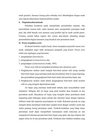 tanah granuler, biasanya kurang peka terhadap erosi dibandingkan dengan tanah
yany lapisan dibawahnya berpermeabilitas rendah.
6. Tingkatkesuburantanah
       Perbaikan kesuburan tanah memperbaiki pertumbuhan tanaman. Jika
pertumbuhan tnaman baik, maka tanaman akan memperbaiki penutupan tanah
pula, dan lebih banyak sisia tanaman yang kembali lagi ke tanah setelah panen.
Umunya, jumlah bahan organic dari system akar-akaran sebanding dengan
peartumbuhan bagian taanaman yang berada di atas permukaan tanah.
D. Proses terjadinya erosi
       Di daerah beriklim tropika basah, aliran merupakan penyebab utama erosi
tanah, sedangkan angin tidak mempunyai pengaruh yang berarti. Proses erosi
terdiri atas tigabagian yang berurutan :
1. pengelupasan (detachment),
2. pengangkutan (transportation), dan
3. pengendapan (sedimentation) (Asdak, 1995).
       Proses erosi oleh air merupakan kombinasi dua sub proses yaitu :
1. Penghancuran struktur tanah menjadi butir-butir primer oleh energi tumbuk
  butir-butir hujan yang menimpa tanah dan perendaman oleh air yang tergenang,
  dan pemindahan (pengangkutan) butir-butir tanah oleh percikan hujan, dan
2. Penghancuran struktur tanah diikuti pengangkutan butir-butir tanah tersebut
  oleh air yang mengalir dipermukaan tanah.
       Air hujan yang menimpa tanah-tanah terbuka akan menyebabkan tanah
terdispersi. Sebagian dari air hujan yang jatuh tersebut akan mengalir di atas
permukaan tanah. Banyaknya air hujan yang mengalir diatas permukaan tanah
tergantung pada hubungan antara jumlah dan intensitas hujan dengan kapasitas
infiltrasi tanah dan kapasitas penyimpanan air tanah. Kekuatan perusak air yang
mengalir diatas permukaan tanah akan semakin besar dengan semakin curam dan
makin panjang lereng permukaan tanah. Tumbuh-tumbuhan yang hidup diatas
permukaan tanah dapat memperbaiki kemampuan tanah menyerap air dan
memperkecil kekuatan perusak butir-butir hujan yang jatuh, dan daya dispersi dan
angkut aliran air di atas permukaan tanah. Perlakuan atau tindakan-tindakan yang




                                           9
 
