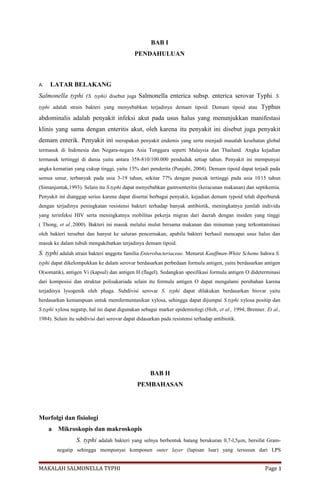BAB I
PENDAHULUAN
A. LATAR BELAKANG
Salmonella typhi (S. typhi) disebut juga Salmonella enterica subsp. enterica serovar Typhi. S.
typhi adalah strain bakteri yang menyebabkan terjadinya demam tipoid. Demam tipoid atau Typhus
abdominalis adalah penyakit infeksi akut pada usus halus yang menunjukkan manifestasi
klinis yang sama dengan enteritis akut, oleh karena itu penyakit ini disebut juga penyakit
demam enterik. Penyakit ini merupakan penyakit endemis yang serta menjadi masalah kesehatan global
termasuk di Indonesia dan Negara-negara Asia Tenggara seperti Malaysia dan Thailand. Angka kejadian
termasuk tertinggi di dunia yaitu antara 358-810/100.000 penduduk setiap tahun. Penyakit ini mempunyai
angka kematian yang cukup tinggi, yaitu 15% dari penderita (Punjabi, 2004). Demam tipoid dapat terjadi pada
semua umur, terbanyak pada usia 3-19 tahun, sekitar 77% dengan puncak tertinggi pada usia 1015 tahun
(Simanjuntak,1993). Selain itu S.typhi dapat menyebabkan gastroenteritis (keracunan makanan) dan septikemia.
Penyakit ini dianggap serius karena dapat disertai berbagai penyakit, kejadian demam typoid telah diperburuk
dengan terjadinya peningkatan resistensi bakteri terhadap banyak antibiotik, meningkatnya jumlah individu
yang terinfeksi HIV serta meningkatnya mobilitas pekerja migran dari daerah dengan insiden yang tinggi
( Thong, et al.,2000). Bakteri ini masuk melalui mulut bersama makanan dan minuman yang terkontaminasi
oleh bakteri tersebut dan hanyut ke saluran pencernakan, apabila bakteri berhasil mencapai usus halus dan
masuk ke dalam tubuh mengakibatkan terjadinya demam tipoid.
S. typhi adalah strain bakteri anggota familia Enterobacteriaceae. Menurut Kauffman-White Scheme bahwa S.
typhi dapat dikelompokkan ke dalam serovar berdasarkan perbedaan formula antigen, yaitu berdasarkan antigen
O(somatik), antigen Vi (kapsul) dan antigen H (flagel). Sedangkan spesifikasi formula antigen O dideterminasi
dari komposisi dan struktur polisakariada selain itu formula antigen O dapat mengalami perubahan karena
terjadinya lysogenik oleh phaga. Subdivisi serovar S. typhi dapat dilakukan berdasarkan biovar yaitu
berdasarkan kemampuan untuk memfermentasikan xylosa, sehingga dapat dijumpai S.typhi xylosa positip dan
S.typhi xylosa negatip, hal ini dapat digunakan sebagai marker epidemiologi (Holt, et al., 1994; Brenner. Et al.,
1984). Selain itu subdivisi dari serovar dapat didasarkan pada resistensi terhadap antibiotik.
BAB II
PEMBAHASAN
Morfolgi dan fisiologi
a Mikroskopis dan makroskopis
S. typhi adalah bakteri yang selnya berbentuk batang berukuran 0,7-l,5µm, bersifat Gram-
negatip sehingga mempunyai komponen outer layer (lapisan luar) yang tersusun dari LPS
MAKALAH SALMONELLA TYPHI Page 1
 