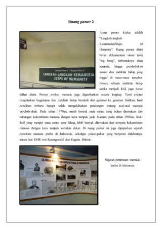Ruang pamer 2
Arena pamer kedua adalah
“Langkah-langkah
Kemanusian/Steps of
Humanity”. Ruang pamer disini
berisi dokumentasi visual teori
“big bang”, terbentuknya alam
semesta, hingga pembabakan
zaman dan mahkluk hidup yang
tinggal di masa-masa tersebut.
Proses sebuah mahkluk hidup
ketika menjadi fosil, juga dapat
dilihat disini. Proses evolusi manusia juga digambarkan secara lengkap. Teori evolusi
menjelaskan bagaimana dan makhluk hidup berubah dari generasi ke generasi. Bahkan, hasil
penelitian terbaru hampir selalu mengakibatkan pandangan tentang asal-usul manusia
berubah-ubah. Pada tahun 1970an, masih banyak mata rantai yang belum ditemukan dan
hubungan kekerabatan manusia dengan kera tampak jauh. Namun, pada tahun 1990an, fosil-
fosil yang mengisi mata rantai yang hilang, lebih banyak ditemukan dan ternyata kekerabatan
manusia dengan kera tampak semakin dekat. Di ruang pamer ini juga dipaparkan sejarah
penelitian manusia purba di Indonesia, sekaligus pakar-pakar yang berperan didalamnya,
antara lain GHR von Koenigswald dan Eugene Dubois.
Sejarah penemuan manusia
purba di Indonesia
 