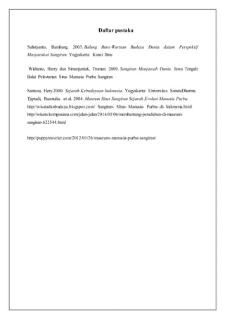 Daftar pustaka
Sulistyanto, Bambang. 2003. Balung Buto:Warisan Budaya Dunia dalam Perspektif
Masyarakat Sangiran. Yogyakarta: Kunci Ilmu
Widianto, Harry dan Simanjuntak, Truman. 2009. Sangiran Menjawab Dunia. Jawa Tengah:
Balai Pelestarian Situs Manusia Purba Sangiran
Santosa, Hery.2000. Sejarah Kebudayaan Indonesia. Yogyakarta: Universitas SanataDharma.
Tjiptadi, Rusmulia. et al. 2004. Museum Situs Sangiran Sejarah Evolusi Manusia Purba
http://wisatadanbudaya.blogspot.com/ Sangiran- SItus- Manusia- Purba- di- Indonesia.html
http://wisata.kompasiana.com/jalan-jalan/2014/01/06/membentang-peradaban-di-museum-
sangiran-622544.html
http://puppytraveler.com/2012/01/26/museum-manusia-purba-sangiran/
 