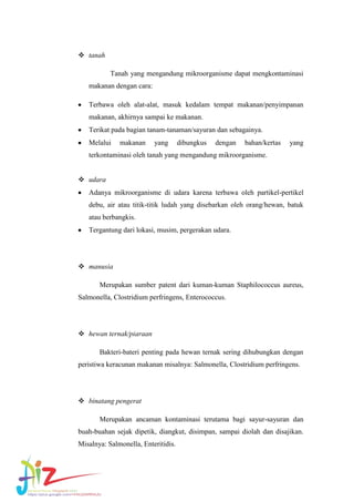  tanah
Tanah yang mengandung mikroorganisme dapat mengkontaminasi
makanan dengan cara:
Terbawa oleh alat-alat, masuk kedalam tempat makanan/penyimpanan
makanan, akhirnya sampai ke makanan.
Terikat pada bagian tanam-tanaman/sayuran dan sebagainya.
Melalui

makanan

yang

dibungkus

dengan

bahan/kertas

yang

terkontaminasi oleh tanah yang mengandung mikroorganisme.
 udara
Adanya mikroorganisme di udara karena terbawa oleh partikel-pertikel
debu, air atau titik-titik ludah yang disebarkan oleh orang/hewan, batuk
atau berbangkis.
Tergantung dari lokasi, musim, pergerakan udara.

 manusia
Merupakan sumber patent dari kuman-kuman Staphilococcus aureus,
Salmonella, Clostridium perfringens, Enterococcus.

 hewan ternak/piaraan
Bakteri-bateri penting pada hewan ternak sering dihubungkan dengan
peristiwa keracunan makanan misalnya: Salmonella, Clostridium perfringens.

 binatang pengerat
Merupakan ancaman kontaminasi terutama bagi sayur-sayuran dan
buah-buahan sejak dipetik, diangkut, disimpan, sampai diolah dan disajikan.
Misalnya: Salmonella, Enteritidis.

 