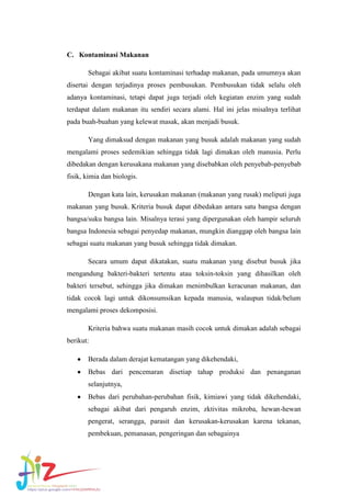C. Kontaminasi Makanan
Sebagai akibat suatu kontaminasi terhadap makanan, pada umumnya akan
disertai dengan terjadinya proses pembusukan. Pembusukan tidak selalu oleh
adanya kontaminasi, tetapi dapat juga terjadi oleh kegiatan enzim yang sudah
terdapat dalam makanan itu sendiri secara alami. Hal ini jelas misalnya terlihat
pada buah-buahan yang kelewat masak, akan menjadi busuk.
Yang dimaksud dengan makanan yang busuk adalah makanan yang sudah
mengalami proses sedemikian sehingga tidak lagi dimakan oleh manusia. Perlu
dibedakan dengan kerusakana makanan yang disebabkan oleh penyebab-penyebab
fisik, kimia dan biologis.
Dengan kata lain, kerusakan makanan (makanan yang rusak) meliputi juga
makanan yang busuk. Kriteria busuk dapat dibedakan antara satu bangsa dengan
bangsa/suku bangsa lain. Misalnya terasi yang dipergunakan oleh hampir seluruh
bangsa Indonesia sebagai penyedap makanan, mungkin dianggap oleh bangsa lain
sebagai suatu makanan yang busuk sehingga tidak dimakan.
Secara umum dapat dikatakan, suatu makanan yang disebut busuk jika
mengandung bakteri-bakteri tertentu atau toksin-toksin yang dihasilkan oleh
bakteri tersebut, sehingga jika dimakan menimbulkan keracunan makanan, dan
tidak cocok lagi untuk dikonsumsikan kepada manusia, walaupun tidak/belum
mengalami proses dekomposisi.
Kriteria bahwa suatu makanan masih cocok untuk dimakan adalah sebagai
berikut:
Berada dalam derajat kematangan yang dikehendaki,
Bebas dari pencemaran disetiap tahap produksi dan penanganan
selanjutnya,
Bebas dari perubahan-perubahan fisik, kimiawi yang tidak dikehendaki,
sebagai akibat dari pengaruh enzim, zktivitas mikroba, hewan-hewan
pengerat, serangga, parasit dan kerusakan-kerusakan karena tekanan,
pembekuan, pemanasan, pengeringan dan sebagainya

 