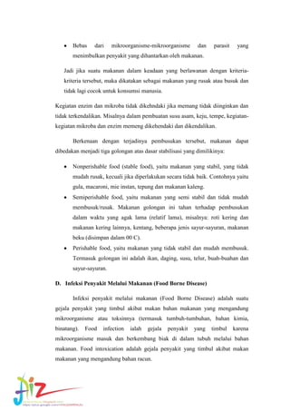 Bebas

dari

mikroorganisme-mikroorganisme

dan

parasit

yang

menimbulkan penyakit yang dihantarkan oleh makanan.
Jadi jika suatu makanan dalam keadaan yang berlawanan dengan kriteriakriteria tersebut, maka dikatakan sebagai makanan yang rusak atau busuk dan
tidak lagi cocok untuk konsumsi manusia.
Kegiatan enzim dan mikroba tidak dikehndaki jika memang tidak diinginkan dan
tidak terkendalikan. Misalnya dalam pembuatan susu asam, keju, tempe, kegiatankegiatan mikroba dan enzim memeng dikehendaki dan dikendalikan.
Berkenaan dengan terjadinya pembusukan tersebut, makanan dapat
dibedakan menjadi tiga golongan atas dasar stabilisasi yang dimilikinya:
Nonperishable food (stable food), yaitu makanan yang stabil, yang tidak
mudah rusak, kecuali jika diperlakukan secara tidak baik. Contohnya yaitu
gula, macaroni, mie instan, tepung dan makanan kaleng.
Semiperishable food, yaitu makanan yang semi stabil dan tidak mudah
membusuk/rusak. Makanan golongan ini tahan terhadap pembusukan
dalam waktu yang agak lama (relatif lama), misalnya: roti kering dan
makanan kering lainnya, kentang, beberapa jenis sayur-sayuran, makanan
beku (disimpan dalam 00 C).
Perishable food, yaitu makanan yang tidak stabil dan mudah membusuk.
Termasuk golongan ini adalah ikan, daging, susu, telur, buah-buahan dan
sayur-sayuran.
D. Infeksi Penyakit Melalui Makanan (Food Borne Disease)
Infeksi penyakit melalui makanan (Food Borne Disease) adalah suatu
gejala penyakit yang timbul akibat makan bahan makanan yang mengandung
mikroorganisme atau toksinnya (termasuk tumbuh-tumbuhan, bahan kimia,
binatang).

Food

infection

ialah

gejala

penyakit

yang

timbul

karena

mikroorganisme masuk dan berkembang biak di dalam tubuh melalui bahan
makanan. Food intoxication adalah gejala penyakit yang timbul akibat makan
makanan yang mengandung bahan racun.

 