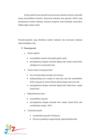 Sering terjadi letusan penyakit atau keracunan makanan tertentu yang tidak
jarang menyebabkan kematian. Keracunan makanan atau penyakit infeksi yang
penularannya melalui makanan, biasanya mengenai suatu kelompok masyarakat,
bahkan dapat meluas sekali.

Penyakit-penyakit yang ditularkan melalui makanan atau keracunan makanan
dapat disebabkan oleh:
 Parasit-parasit
a. Taenia saginata
menyebabkan anaemia dan gejala-gejala syaraf.
pencegahannya dengan memasak daging sapi sampai masak betul,
sehingga larva cacing akan mati.
b.

Taenia solium (cacing pita babi)
larva menetap dalam jaringan otot manusia.
kadang-kadang larva sampai ke mata atau otak dan menimbulkan
akibat yang gawat, karena tekanan pada jaringan mata atau otak.
pencegahannya dengan memasak daging babi cukup lama, sampai
masak betul.

c. Piphyllobotrium latum
menyebabkan anaemia.
pencegahannya dengan memasak ikan sampai masak betul, atau
membekukan sampai -100 C.
d.

Trichinella spiralis
menimbulkan penyakit Trichinosis.
bila larva jumlahnya sangat banyak, dapat berakibat fatal.

 