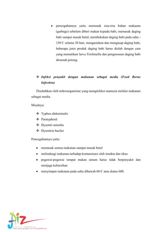 pencegahannya yaitu memasak sisa-sisa bahan makanan
(garbage) sebelum diberi makan kepada babi, memasak daging
babi sampai masak betul, membekukan daging babi pada suhu 150 C selama 20 hari, mengasinkan dan mengasap daging babi,
beberapa jenis produk daging babi harus diolah dengan cara
yang mematikan larva Trichinella dan pengawasan daging babi
dirumah potong.

 Infeksi penyakit dengan makanan sebagai media (Food Borne
Infection)
Disebabkan oleh mikroorganisme yang menginfeksi manusia melalui makanan
sebagai media.
Misalnya:
 Typhus abdominalis
 Paratyphoid
 Dysentri amoeba
 Dysentria baciler
Pencegahannya yaitu:
memasak semua makanan sampai masak betul
melindungi makanan terhadap kontaminasi oleh insekta dan tikus
pegawai-pegawai tempat makan umum harus tidak berpenyakit dan
menjaga kebersihan
menyimpan makanan pada suhu dibawah 60 C atau diatas 600.

 