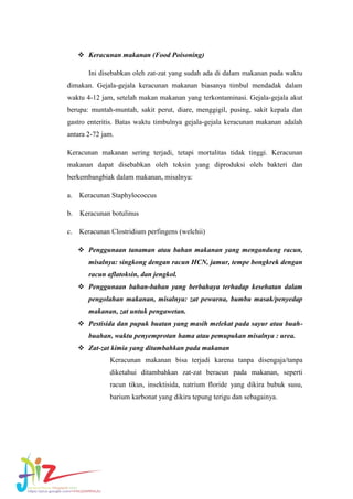  Keracunan makanan (Food Poisoning)
Ini disebabkan oleh zat-zat yang sudah ada di dalam makanan pada waktu
dimakan. Gejala-gejala keracunan makanan biasanya timbul mendadak dalam
waktu 4-12 jam, setelah makan makanan yang terkontaminasi. Gejala-gejala akut
berupa: muntah-muntah, sakit perut, diare, menggigil, pusing, sakit kepala dan
gastro enteritis. Batas waktu timbulnya gejala-gejala keracunan makanan adalah
antara 2-72 jam.
Keracunan makanan sering terjadi, tetapi mortalitas tidak tinggi. Keracunan
makanan dapat disebabkan oleh toksin yang diproduksi oleh bakteri dan
berkembangbiak dalam makanan, misalnya:
a.

Keracunan Staphylococcus

b.

Keracunan botulinus

c.

Keracunan Clostridium perfingens (welchii)
 Penggunaan tanaman atau bahan makanan yang mengandung racun,
misalnya: singkong dengan racun HCN, jamur, tempe bongkrek dengan
racun aflatoksin, dan jengkol.
 Penggunaan bahan-bahan yang berbahaya terhadap kesehatan dalam
pengolahan makanan, misalnya: zat pewarna, bumbu masak/penyedap
makanan, zat untuk pengawetan.
 Pestisida dan pupuk buatan yang masih melekat pada sayur atau buahbuahan, waktu penyemprotan hama atau pemupukan misalnya : urea.
 Zat-zat kimia yang ditambahkan pada makanan
Keracunan makanan bisa terjadi karena tanpa disengaja/tanpa
diketahui ditambahkan zat-zat beracun pada makanan, seperti
racun tikus, insektisida, natrium floride yang dikira bubuk susu,
barium karbonat yang dikira tepung terigu dan sebagainya.

 