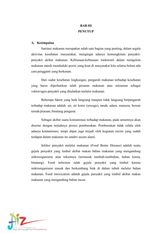 BAB III
PENUTUP

A. Kesimpulan
Sanitasi makanan merupakan salah satu bagian yang penting, dalam segala
aktivitas kesehatan masyarakat, mengingat adanya kemungkinan penyakitpenyakit akibat makanan. Kebiasaan-kebiasaan tradisionil dalam mengelola
makanan masih menduduki posisi yang kuat di masyarakat kita selama belum ada
cara pengganti yang berkenan.
Dari sudut kesehatan lingkungan, pengaruh makanan terhadap kesehatan
yang harus diperhatikan ialah peranan makanan atau minuman sebagai
vektor/agen penyakit yang ditularkan melalui makanan.
Beberapa faktor yang baik langsung maupun tidak langsung berpengaruh
terhadap makanan adalah: air, air kotor (sewage), tanah, udara, manusia, hewan
ternak/piaraan, binatang pengerat.
Sebagai akibat suatu kontaminasi terhadap makanan, pada umumnya akan
disertai dengan terjadinya proses pembusukan. Pembusukan tidak selalu oleh
adanya kontaminasi, tetapi dapat juga terjadi oleh kegiatan enzim yang sudah
terdapat dalam makanan itu sendiri secara alami.
Infeksi penyakit melalui makanan (Food Borne Disease) adalah suatu
gejala penyakit yang timbul akibat makan bahan makanan yang mengandung
mikroorganisme atau toksinnya (termasuk tumbuh-tumbuhan, bahan kimia,
binatang).

Food

infection

ialah

gejala

penyakit

yang

timbul

karena

mikroorganisme masuk dan berkembang biak di dalam tubuh melalui bahan
makanan. Food intoxication adalah gejala penyakit yang timbul akibat makan
makanan yang mengandung bahan racun.

 