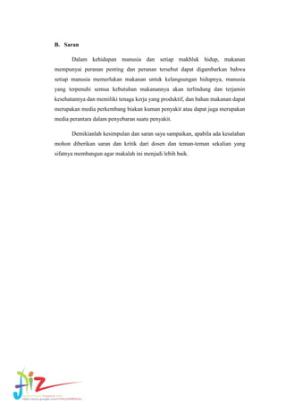 B. Saran
Dalam kehidupan manusia dan setiap makhluk hidup, makanan
mempunyai peranan penting dan peranan tersebut dapat digambarkan bahwa
setiap manusia memerlukan makanan untuk kelangsungan hidupnya, manusia
yang terpenuhi semua kebutuhan makanannya akan terlindung dan terjamin
kesehatannya dan memiliki tenaga kerja yang produktif, dan bahan makanan dapat
merupakan media perkembang biakan kuman penyakit atau dapat juga merupakan
media perantara dalam penyebaran suatu penyakit.
Demikianlah kesimpulan dan saran saya sampaikan, apabila ada kesalahan
mohon diberikan saran dan kritik dari dosen dan teman-teman sekalian yang
sifatnya membangun agar makalah ini menjadi lebih baik.

 
