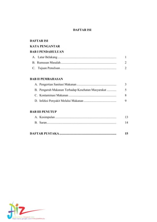 DAFTAR ISI

DAFTAR ISI
KATA PENGANTAR
BAB I PENDAHULUAN
A. Latar Belakang ..........................................................................

1

B. Rumusan Masalah ......................................................................

2

C. Tujuan Penulisan .......................................................................

2

BAB II PEMBAHASAN
A. Pengertian Sanitasi Makanan ..................................................

3

B. Pengaruh Makanan Terhadap Kesehatan Masyarakat ............

5

C. Kontaminasi Makanan ............................................................

8

D. Infeksi Penyakit Melalui Makanan .........................................

9

BAB III PENUTUP
A. Kesimpulan .............................................................................

13

B. Saran ........................................................................................

14

DAFTAR PUSTAKA ........................................................................

15

 