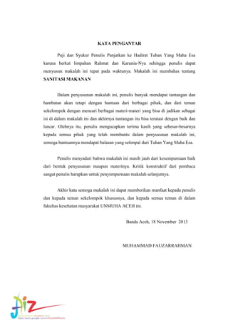 KATA PENGANTAR
Puji dan Syukur Penulis Panjatkan ke Hadirat Tuhan Yang Maha Esa
karena berkat limpahan Rahmat dan Karunia-Nya sehingga penulis dapat
menyusun makalah ini tepat pada waktunya. Makalah ini membahas tentang
SANITASI MAKANAN

Dalam penyusunan makalah ini, penulis banyak mendapat tantangan dan
hambatan akan tetapi dengan bantuan dari berbagai pihak, dan dari teman
sekelompok dengan mencari berbagai materi-materi yang bisa di jadikan sebagai
isi di dalam makalah ini dan akhirnya tantangan itu bisa teratasi dengan baik dan
lancar. Olehnya itu, penulis mengucapkan terima kasih yang sebesar-besarnya
kepada semua pihak yang telah membantu dalam penyusunan makalah ini,
semoga bantuannya mendapat balasan yang setimpal dari Tuhan Yang Maha Esa.

Penulis menyadari bahwa makalah ini masih jauh dari kesempurnaan baik
dari bentuk penyusunan maupun materinya. Kritik konstruktif dari pembaca
sangat penulis harapkan untuk penyempurnaan makalah selanjutnya.

Akhir kata semoga makalah ini dapat memberikan manfaat kepada penulis
dan kepada teman sekelompok khususnya, dan kepada semua teman di dalam
fakultas kesehatan masyarakat UNMUHA ACEH ini.

Banda Aceh, 18 November 2013

MUHAMMAD FAUZARRAHMAN

 